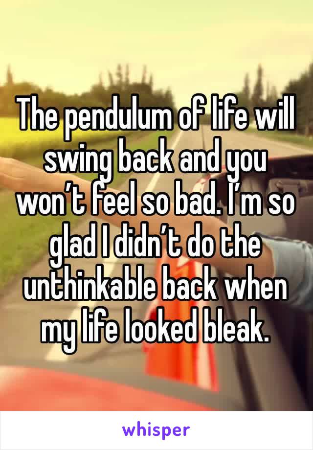 The pendulum of life will swing back and you won’t feel so bad. I’m so glad I didn’t do the unthinkable back when my life looked bleak. 