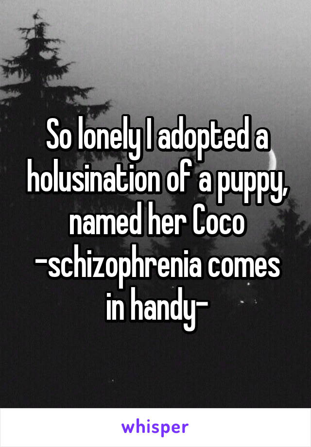 So lonely I adopted a holusination of a puppy, named her Coco
-schizophrenia comes in handy-