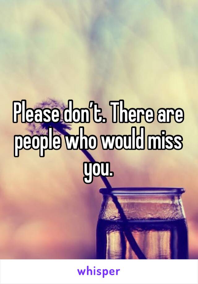 Please don’t. There are people who would miss you.