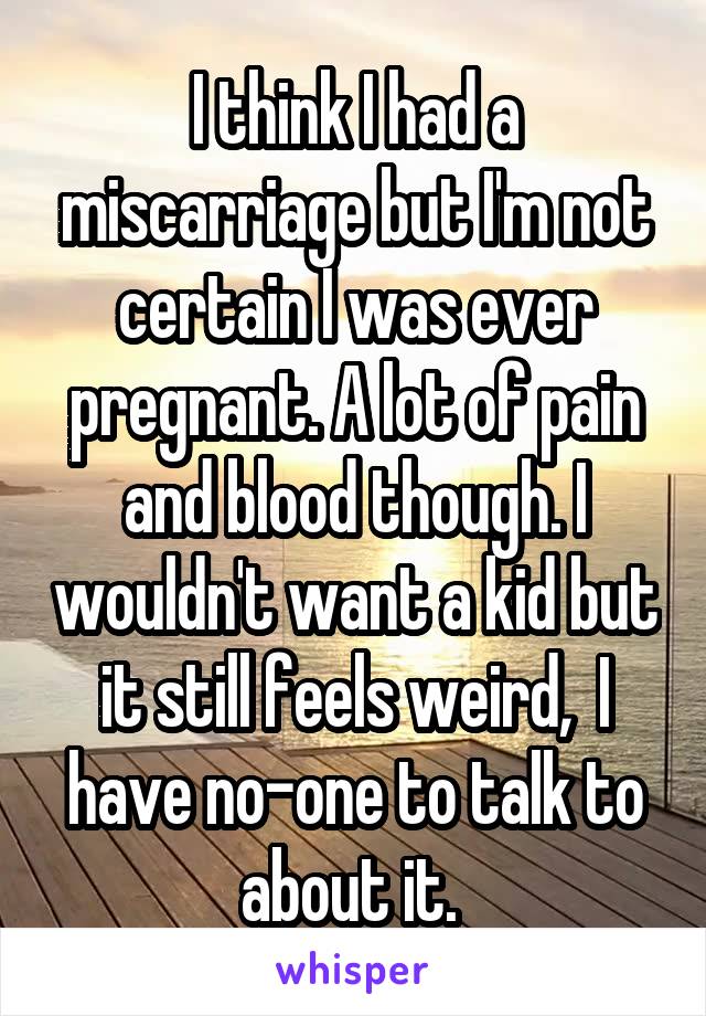 I think I had a miscarriage but I'm not certain I was ever pregnant. A lot of pain and blood though. I wouldn't want a kid but it still feels weird,  I have no-one to talk to about it. 