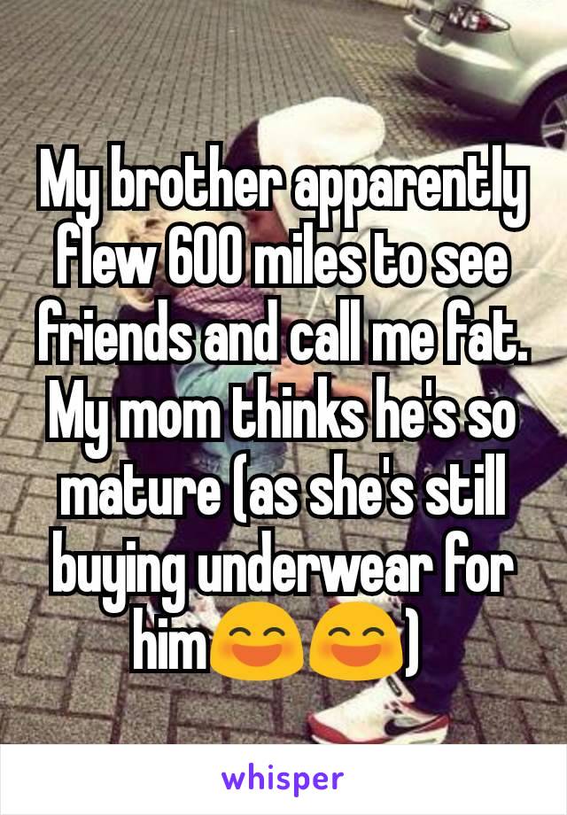 My brother apparently flew 600 miles to see friends and call me fat. My mom thinks he's so mature (as she's still buying underwear for him😄😄) 