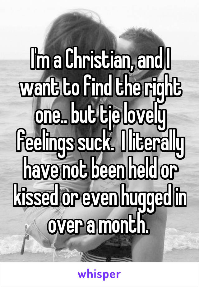 I'm a Christian, and I want to find the right one.. but tje lovely feelings suck.  I literally have not been held or kissed or even hugged in over a month. 