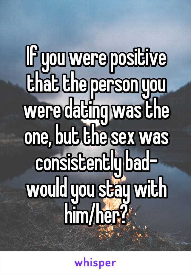 If you were positive that the person you were dating was the one, but the sex was consistently bad- would you stay with him/her?