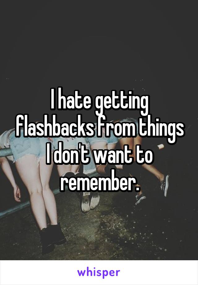 I hate getting flashbacks from things I don't want to remember.
