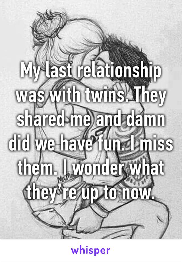 My last relationship was with twins. They shared me and damn did we have fun. I miss them. I wonder what they’re up to now. 