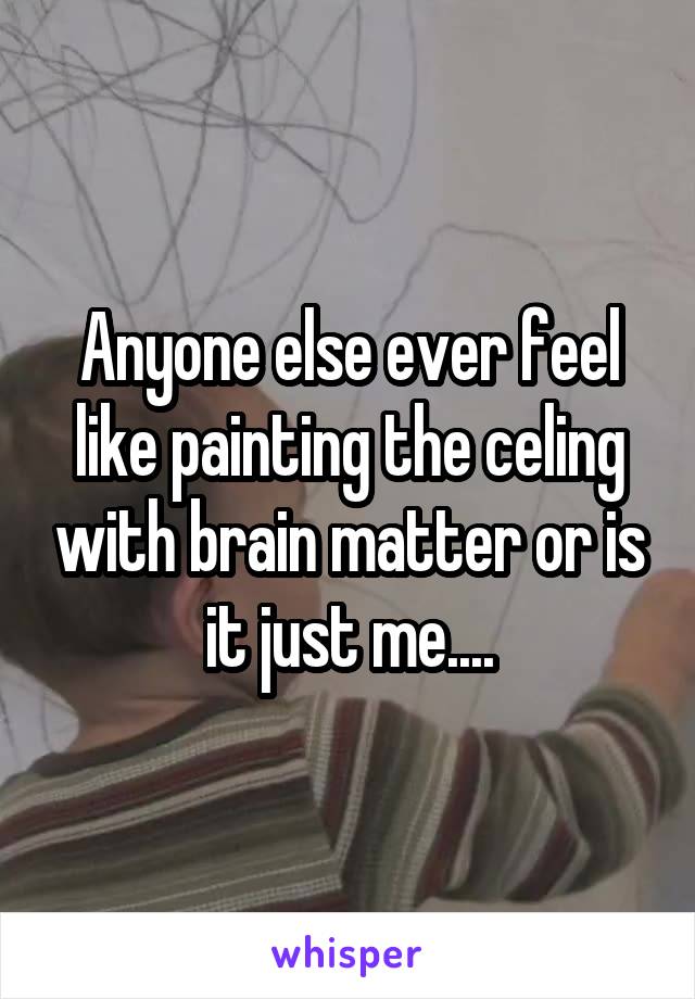 Anyone else ever feel like painting the celing with brain matter or is it just me....