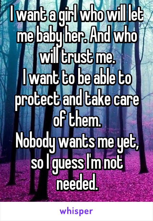 I want a girl who will let me baby her. And who will trust me.
I want to be able to protect and take care of them.
Nobody wants me yet, so I guess I'm not needed.
