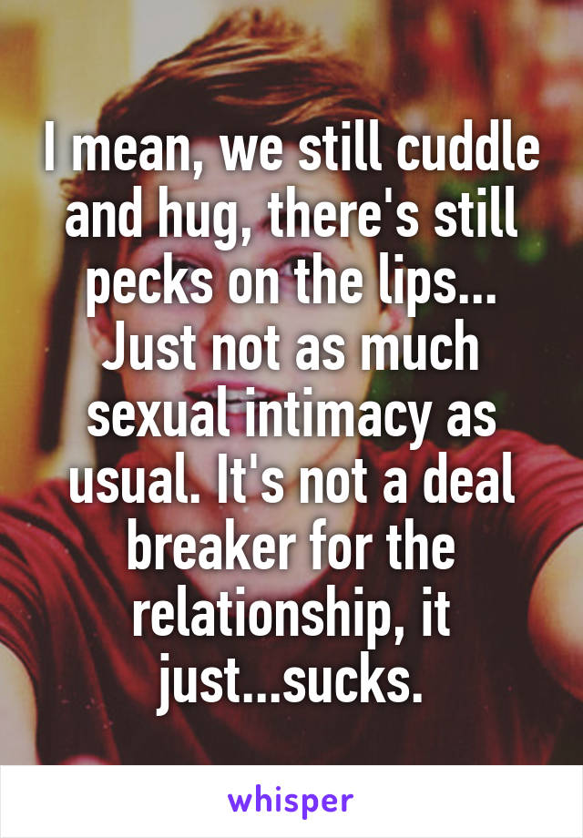 I mean, we still cuddle and hug, there's still pecks on the lips... Just not as much sexual intimacy as usual. It's not a deal breaker for the relationship, it just...sucks.