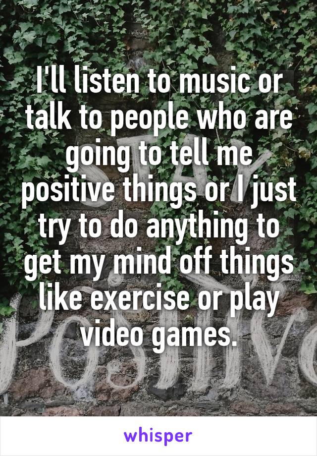 I'll listen to music or talk to people who are going to tell me positive things or I just try to do anything to get my mind off things like exercise or play video games.
