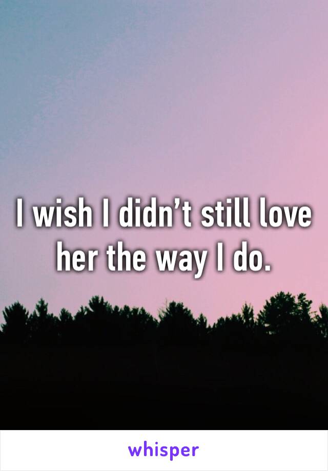 I wish I didn’t still love her the way I do.