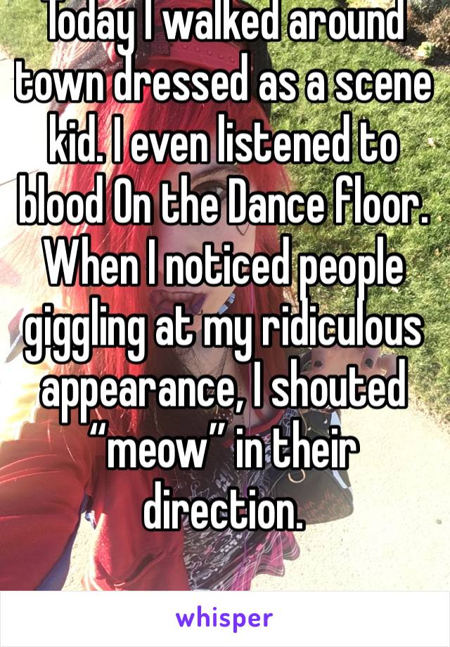 Today I walked around town dressed as a scene kid. I even listened to blood On the Dance floor. When I noticed people giggling at my ridiculous appearance, I shouted “meow” in their direction. 