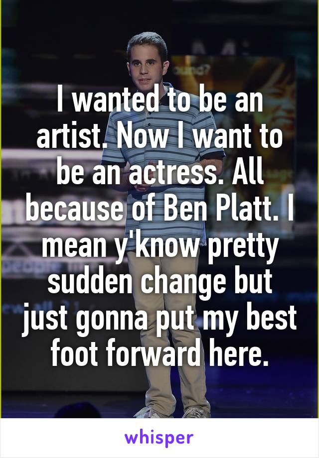I wanted to be an artist. Now I want to be an actress. All because of Ben Platt. I mean y'know pretty sudden change but just gonna put my best foot forward here.
