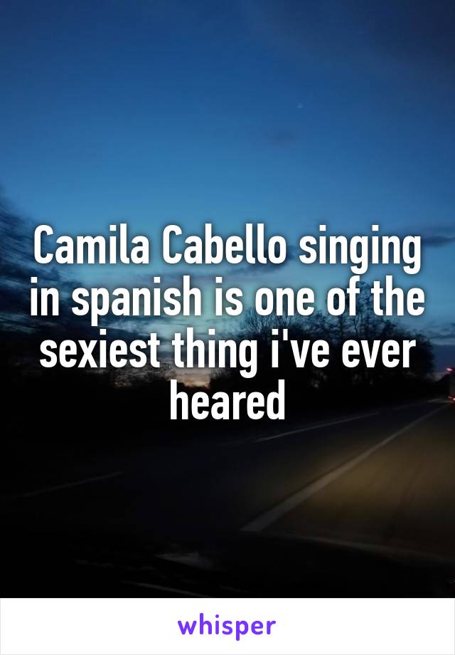 Camila Cabello singing in spanish is one of the sexiest thing i've ever heared