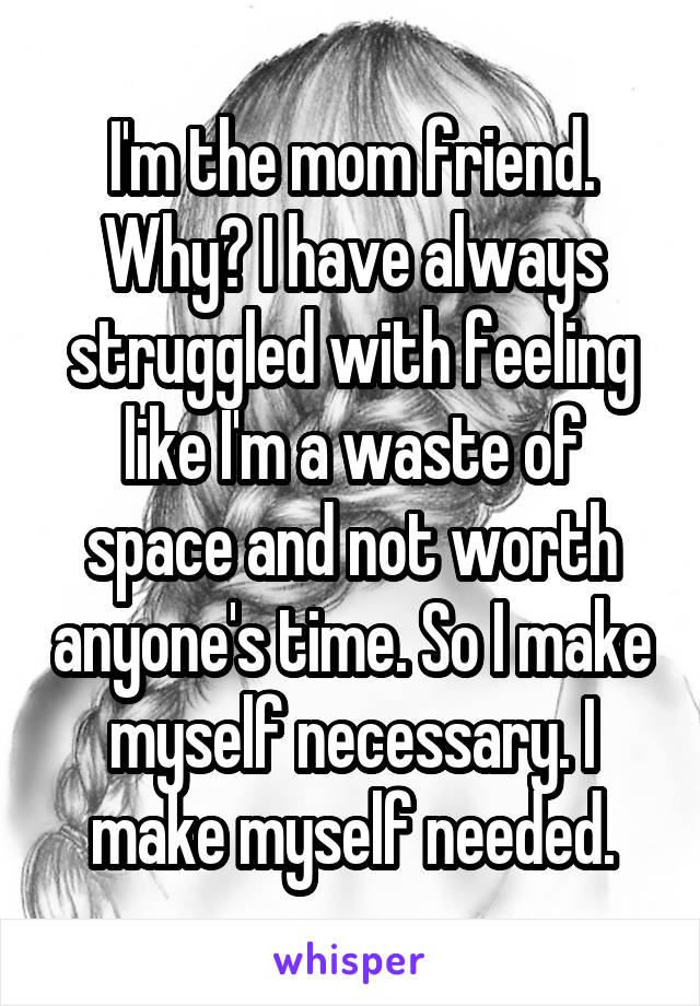 I'm the mom friend. Why? I have always struggled with feeling like I'm a waste of space and not worth anyone's time. So I make myself necessary. I make myself needed.