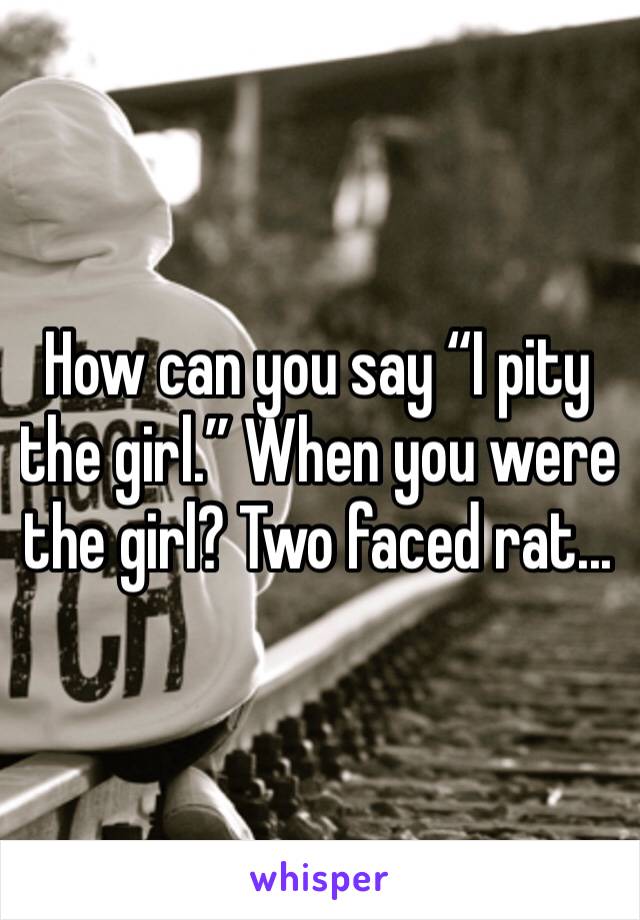 How can you say “I pity the girl.” When you were the girl? Two faced rat...