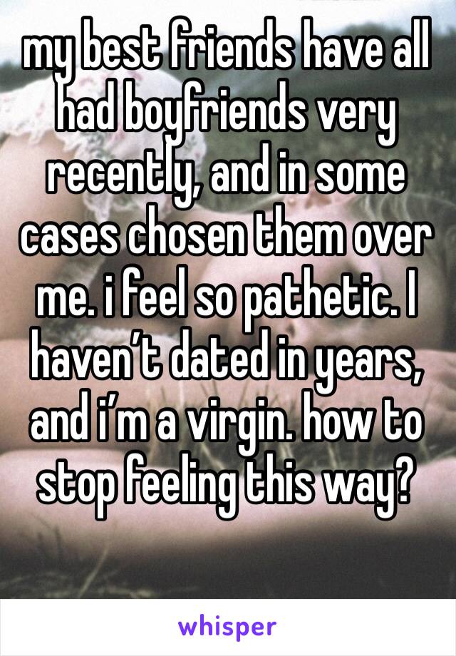 my best friends have all had boyfriends very recently, and in some cases chosen them over me. i feel so pathetic. I haven’t dated in years, and i’m a virgin. how to stop feeling this way?