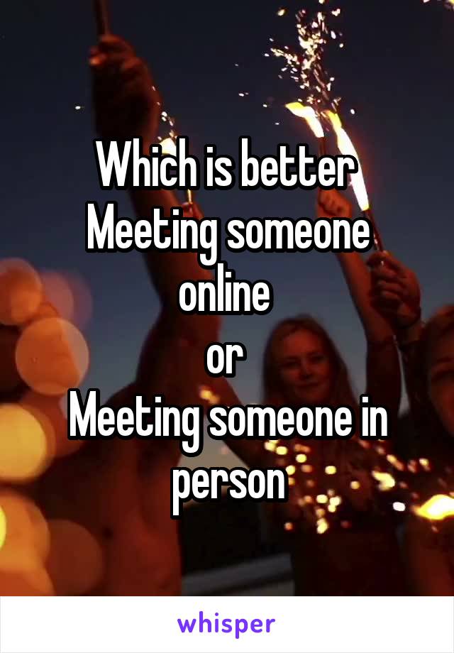 Which is better 
Meeting someone online 
or 
Meeting someone in person