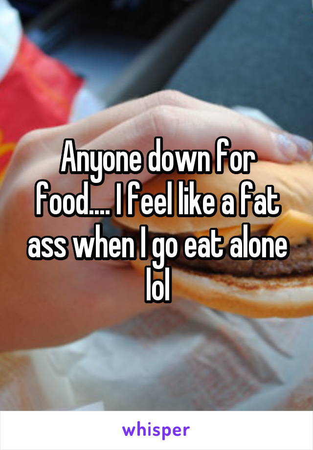 Anyone down for food.... I feel like a fat ass when I go eat alone lol