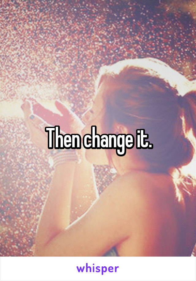 Then change it.