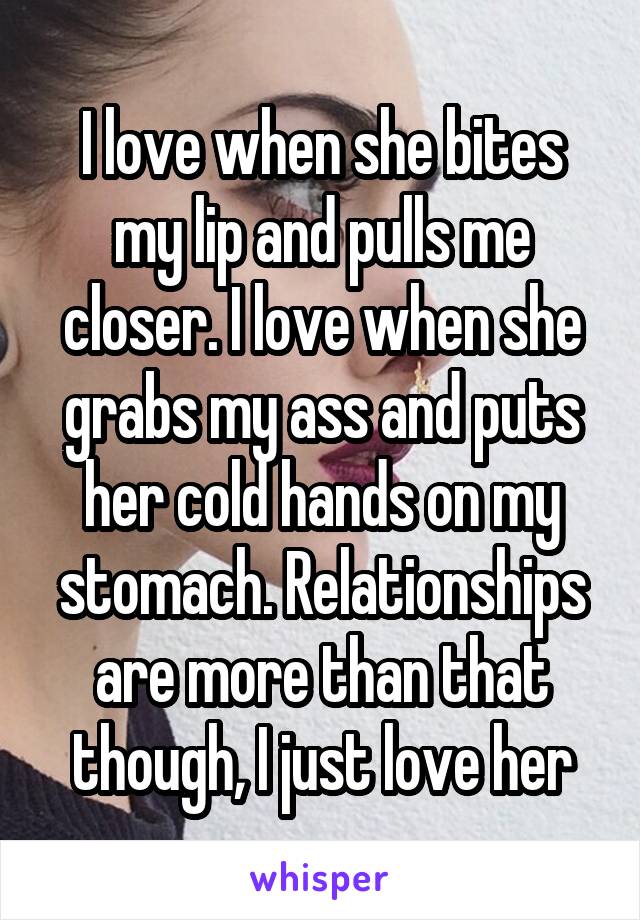 I love when she bites my lip and pulls me closer. I love when she grabs my ass and puts her cold hands on my stomach. Relationships are more than that though, I just love her