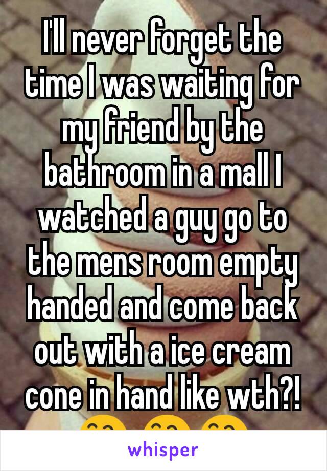 I'll never forget the time I was waiting for my friend by the bathroom in a mall I watched a guy go to the mens room empty handed and come back out with a ice cream cone in hand like wth?!  😅 😅😅