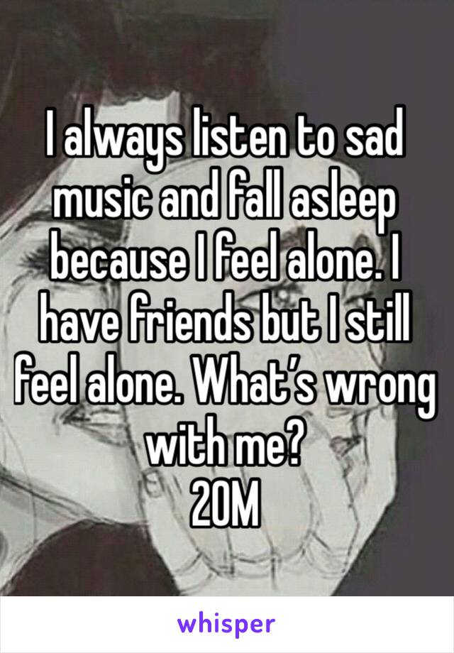 I always listen to sad music and fall asleep because I feel alone. I have friends but I still feel alone. What’s wrong with me?
20M