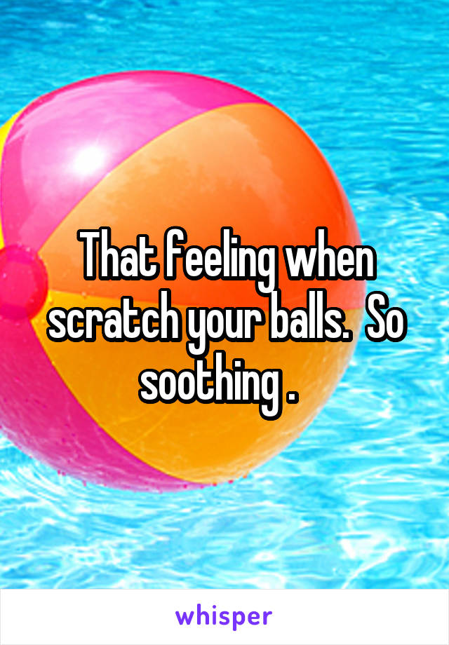 That feeling when scratch your balls.  So soothing .  