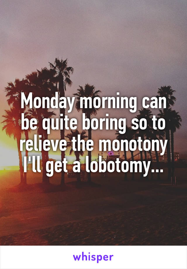 Monday morning can be quite boring so to relieve the monotony I'll get a lobotomy...