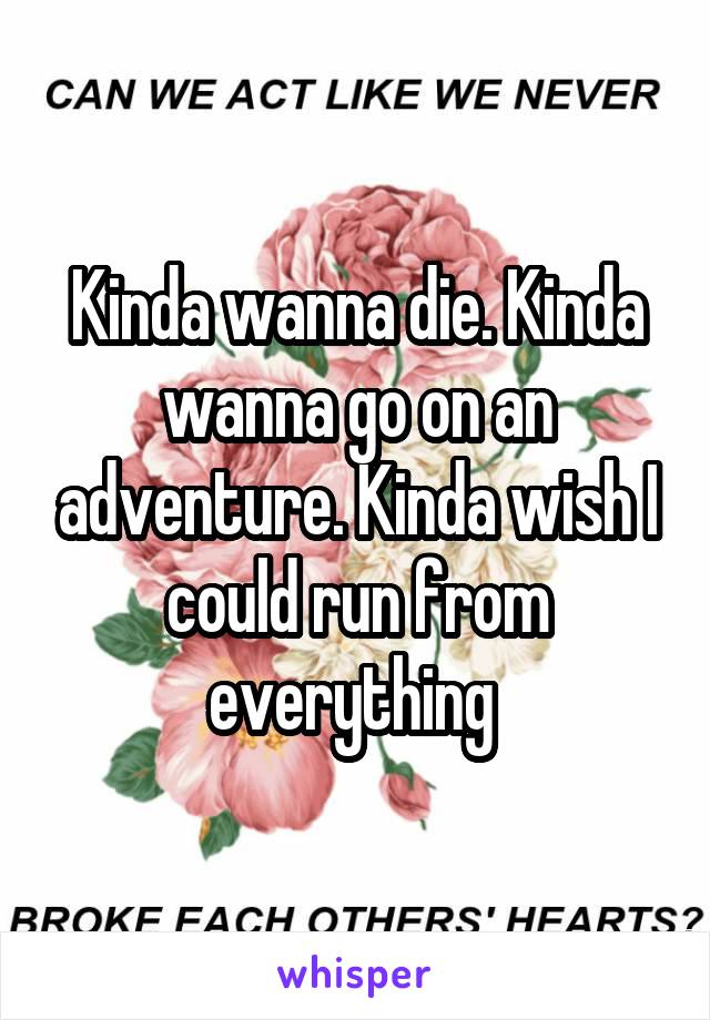Kinda wanna die. Kinda wanna go on an adventure. Kinda wish I could run from everything 