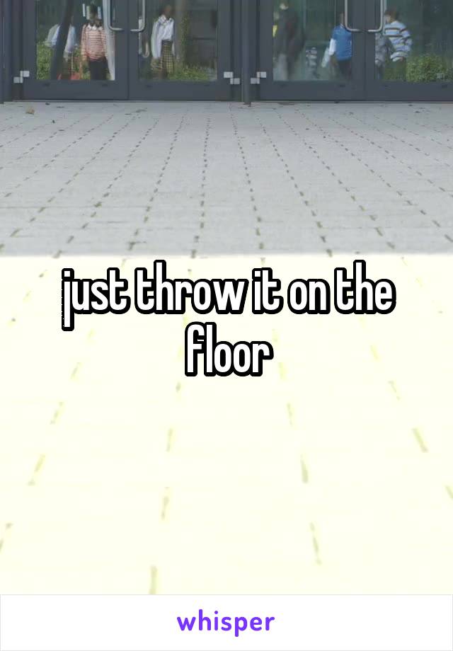 just throw it on the floor