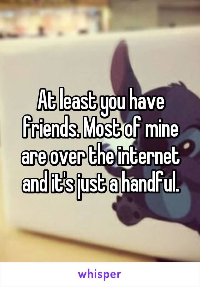 At least you have friends. Most of mine are over the internet and it's just a handful.