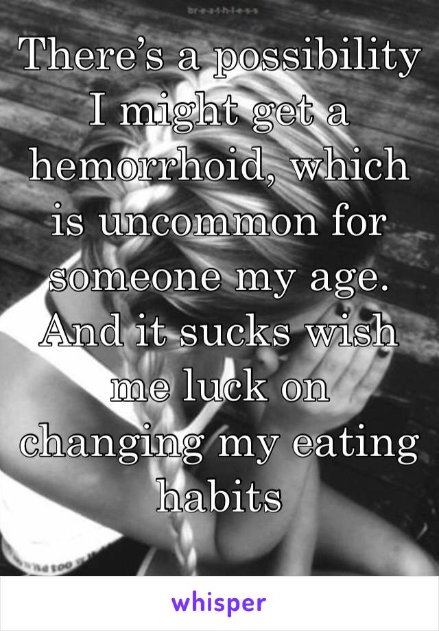 There’s a possibility I might get a hemorrhoid, which is uncommon for someone my age. And it sucks wish me luck on changing my eating habits