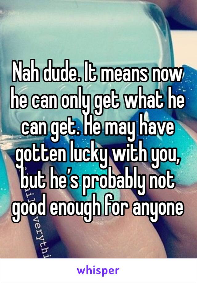 Nah dude. It means now he can only get what he can get. He may have gotten lucky with you, but he’s probably not good enough for anyone 