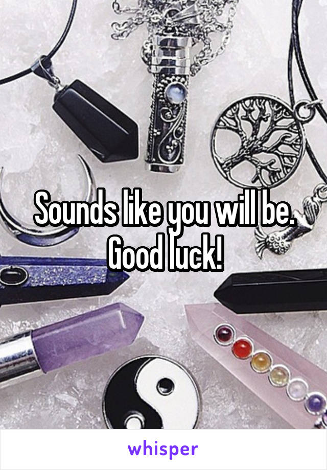 Sounds like you will be. Good luck!