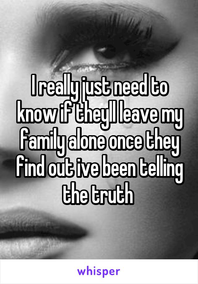 I really just need to know if theyll leave my family alone once they find out ive been telling the truth 