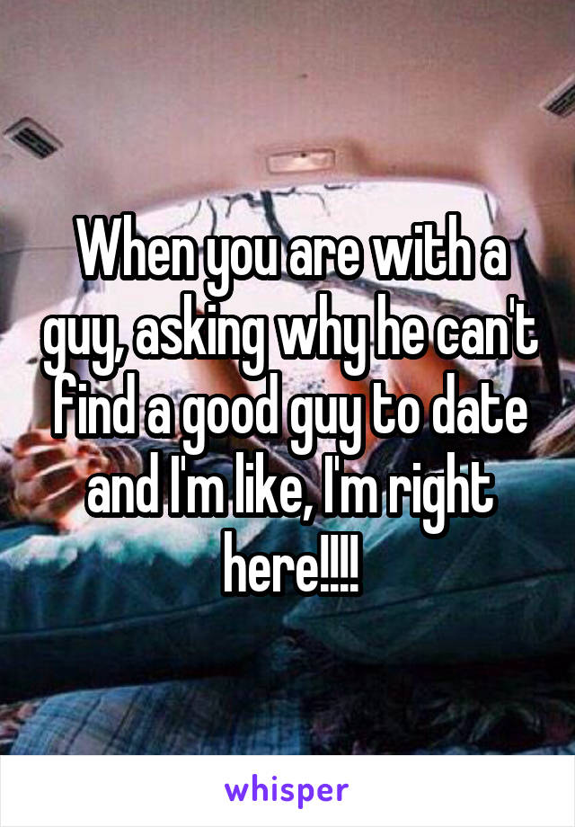 When you are with a guy, asking why he can't find a good guy to date and I'm like, I'm right here!!!!