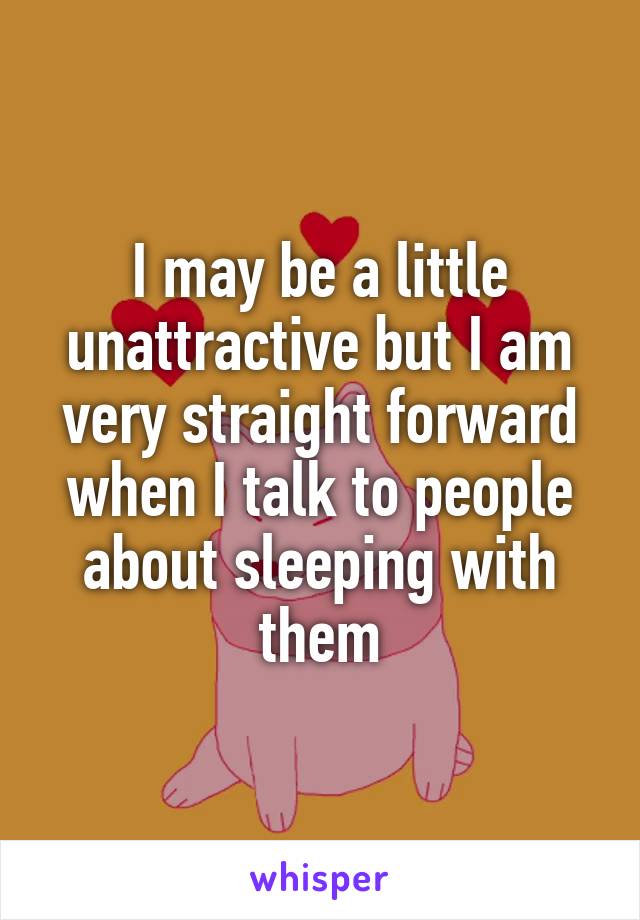 I may be a little unattractive but I am very straight forward when I talk to people about sleeping with them