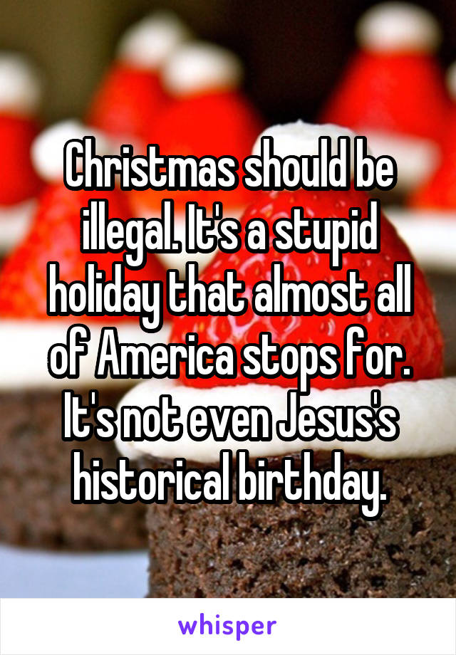 Christmas should be illegal. It's a stupid holiday that almost all of America stops for. It's not even Jesus's historical birthday.