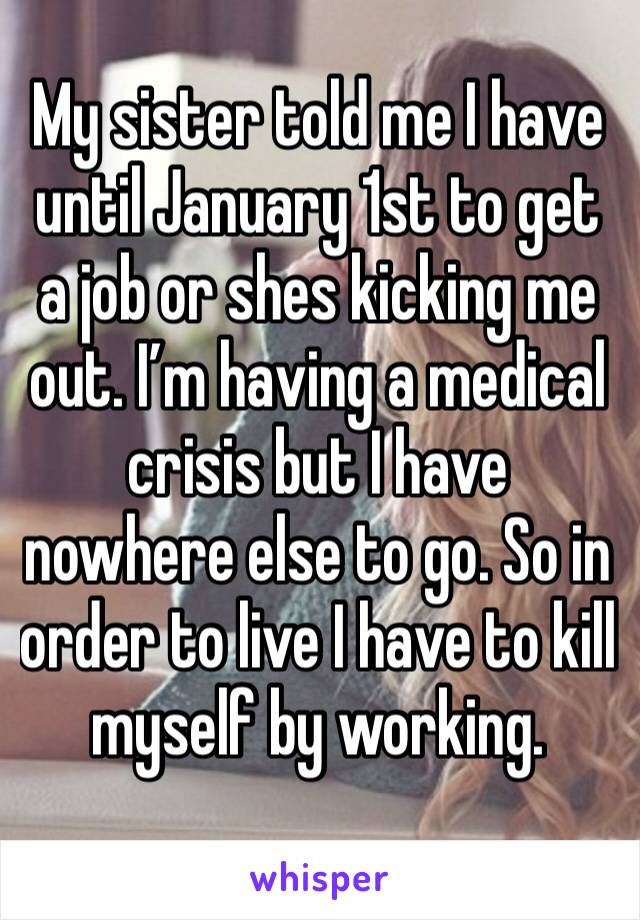 My sister told me I have until January 1st to get a job or shes kicking me out. I’m having a medical crisis but I have nowhere else to go. So in order to live I have to kill myself by working. 