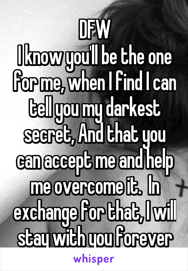 DFW
I know you'll be the one for me, when I find I can tell you my darkest secret, And that you can accept me and help me overcome it.  In exchange for that, I will stay with you forever