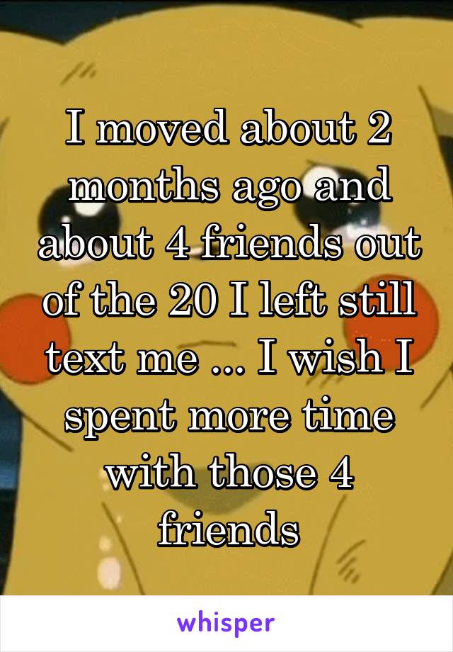 I moved about 2 months ago and about 4 friends out of the 20 I left still text me ... I wish I spent more time with those 4 friends