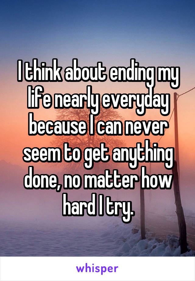 I think about ending my life nearly everyday because I can never seem to get anything done, no matter how hard I try.
