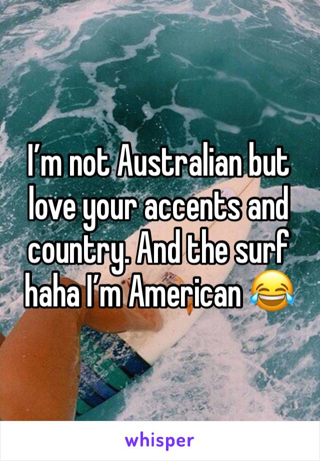 I’m not Australian but love your accents and country. And the surf haha I’m American 😂