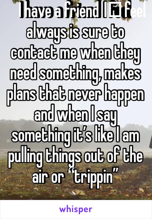 I have a friend I️ feel always is sure to contact me when they need something, makes plans that never happen and when I say something it’s like I am pulling things out of the air or “trippin”