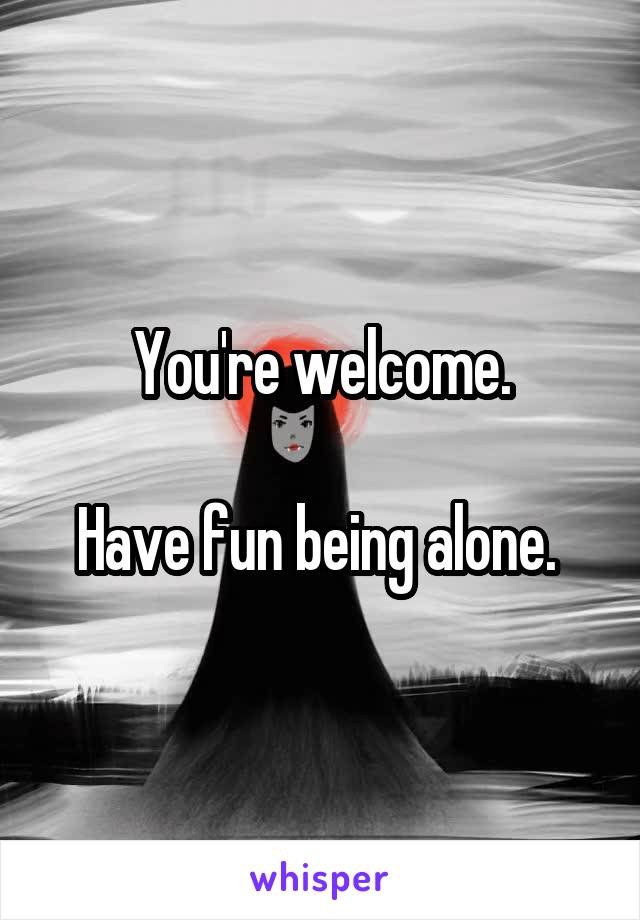 You're welcome.

Have fun being alone. 