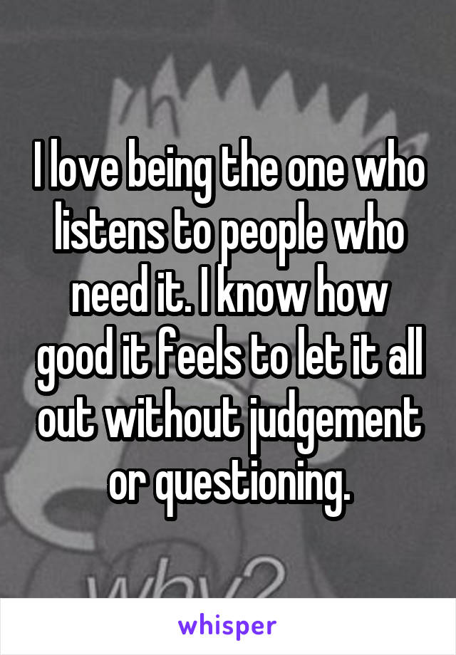 I love being the one who listens to people who need it. I know how good it feels to let it all out without judgement or questioning.