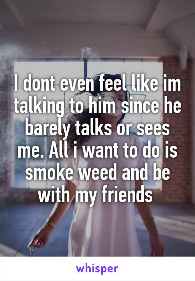 I dont even feel like im talking to him since he barely talks or sees me. All i want to do is smoke weed and be with my friends 