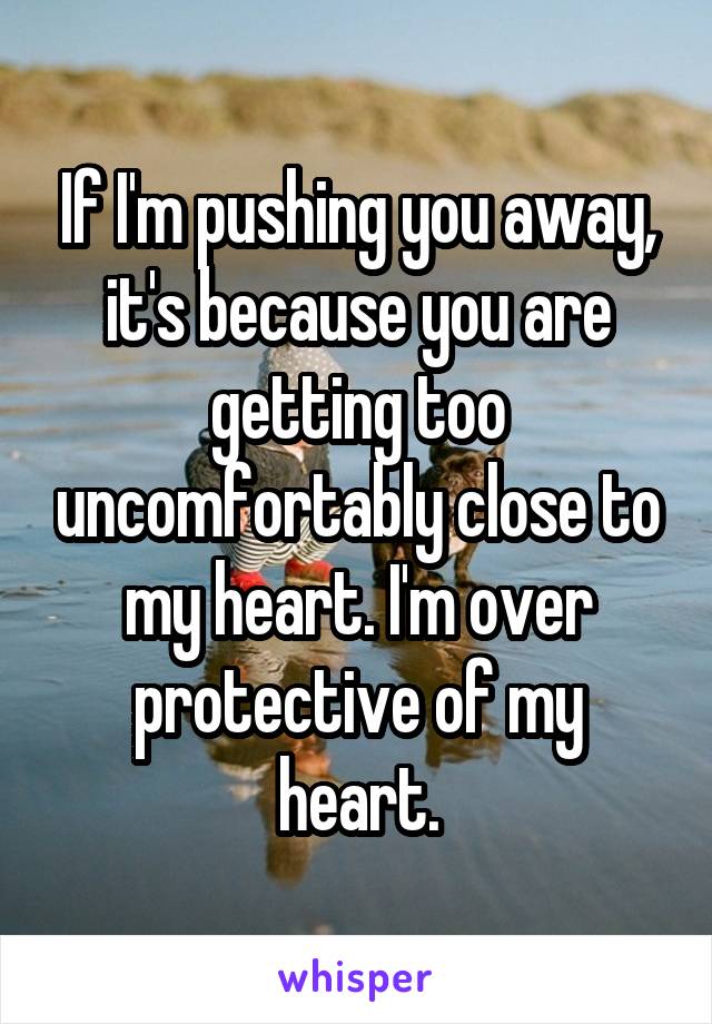 If I'm pushing you away, it's because you are getting too uncomfortably close to my heart. I'm over protective of my heart.