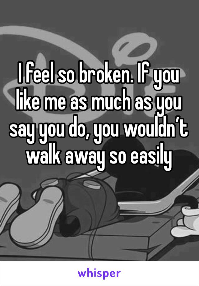 I feel so broken. If you like me as much as you say you do, you wouldn’t walk away so easily 