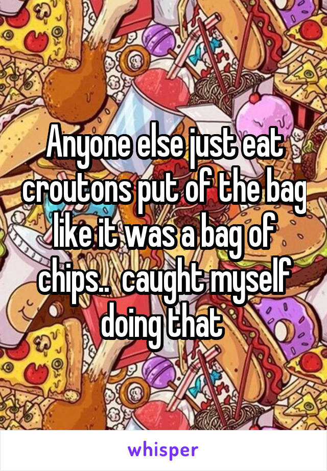 Anyone else just eat croutons put of the bag like it was a bag of chips..  caught myself doing that 